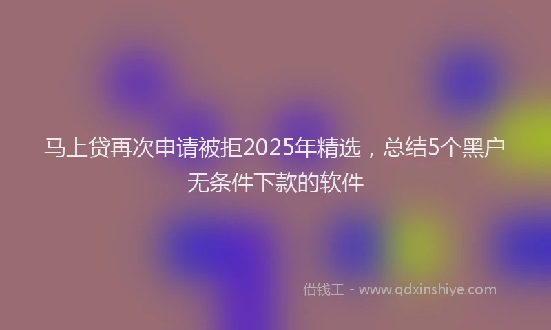 马上贷再次申请被拒2025年精选，总结5个黑户无条件下款的软件