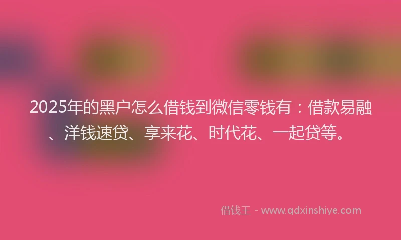 2025年的黑户怎么借钱到微信零钱有：借款易融、洋钱速贷、享来花、时代花、一起贷等。