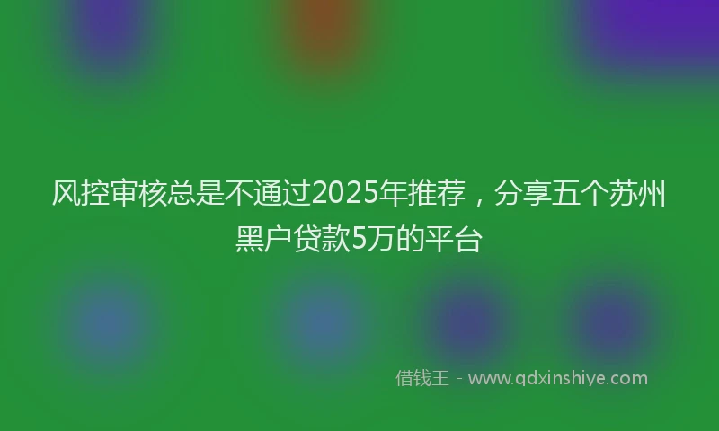 风控审核总是不通过2025年推荐，分享五个苏州黑户贷款5万的平台
