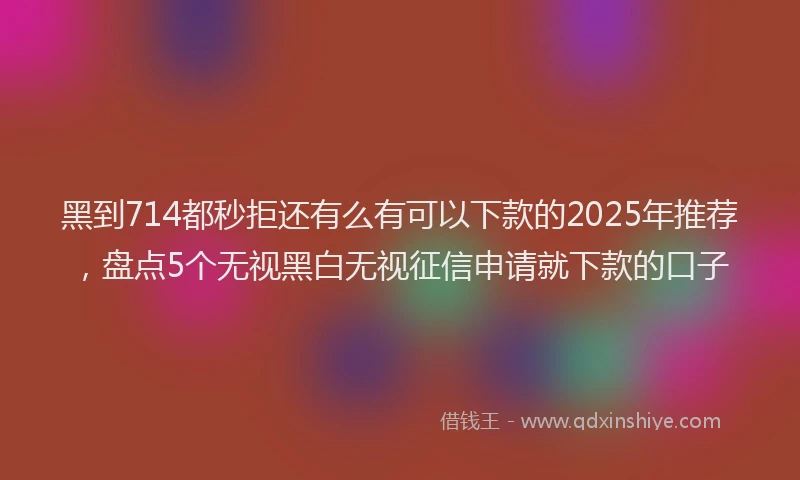 黑到714都秒拒还有么有可以下款的2025年推荐，盘点5个无视黑白无视征信申请就下款的口子
