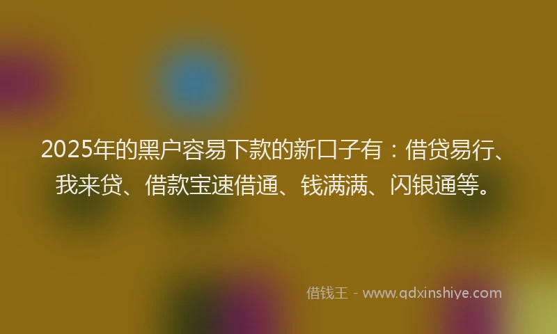 2025年的黑户容易下款的新口子有：借贷易行、我来贷、借款宝速借通、钱满满、闪银通等。
