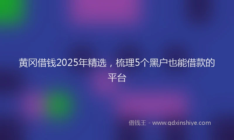黄冈借钱2025年精选，梳理5个黑户也能借款的平台