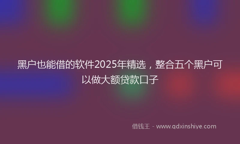 黑户也能借的软件2025年精选，整合五个黑户可以做大额贷款口子