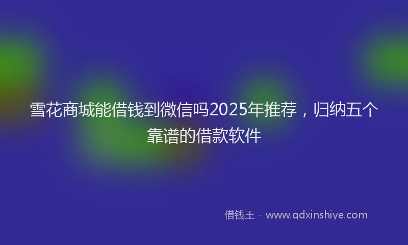 雪花商城能借钱到微信吗2025年推荐，归纳五个靠谱的借款软件