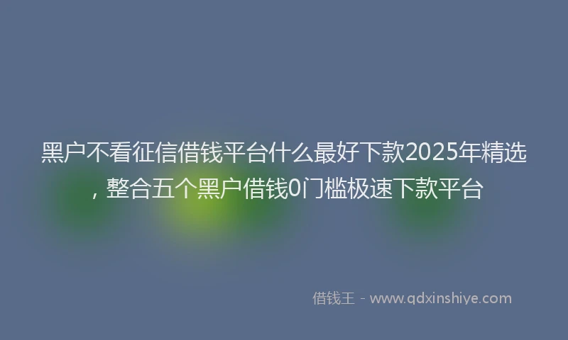 黑户不看征信借钱平台什么最好下款2025年精选，整合五个黑户借钱0门槛极速下款平台
