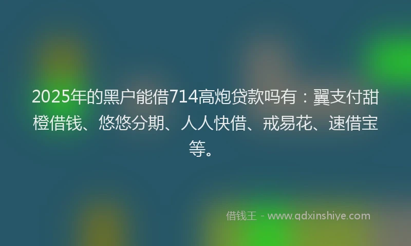 2025年的黑户能借714高炮贷款吗有：翼支付甜橙借钱、悠悠分期、人人快借、戒易花、速借宝等。