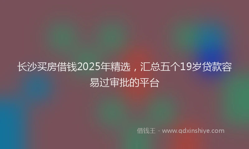 长沙买房借钱2025年精选，汇总五个19岁贷款容易过审批的平台