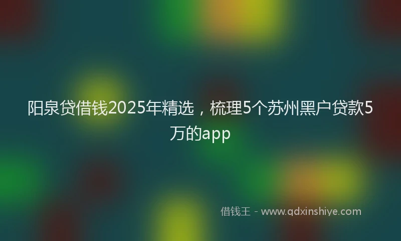 阳泉贷借钱2025年精选，梳理5个苏州黑户贷款5万的app