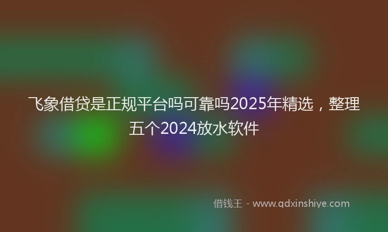 飞象借贷是正规平台吗可靠吗2025年精选，整理五个2024放水软件