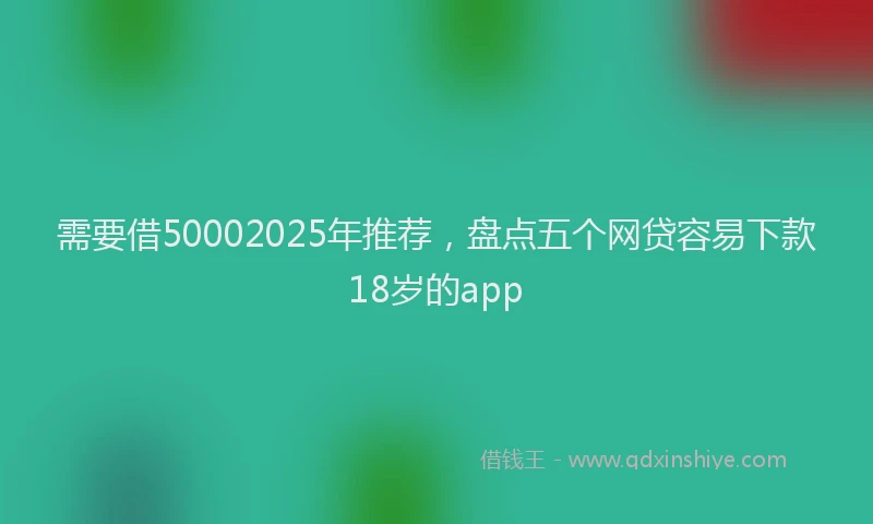 需要借50002025年推荐，盘点五个网贷容易下款18岁的app