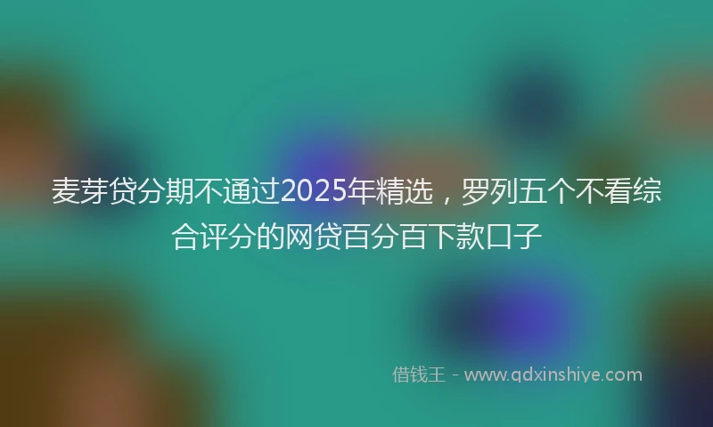 麦芽贷分期不通过2025年精选，罗列五个不看综合评分的网贷百分百下款口子