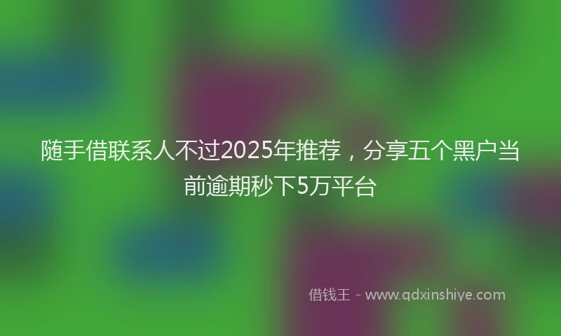 随手借联系人不过2025年推荐，分享五个黑户当前逾期秒下5万平台