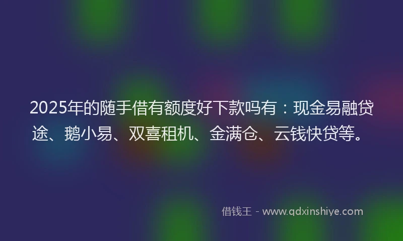 2025年的随手借有额度好下款吗有：现金易融贷途、鹅小易、双喜租机、金满仓、云钱快贷等。