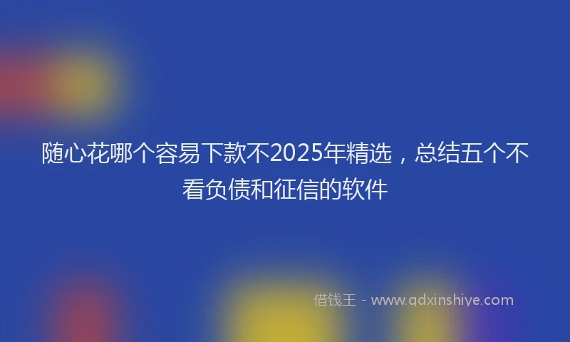 随心花哪个容易下款不2025年精选，总结五个不看负债和征信的软件