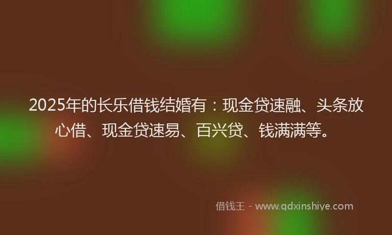 2025年的长乐借钱结婚有：现金贷速融、头条放心借、现金贷速易、百兴贷、钱满满等。