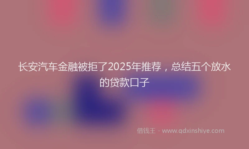 长安汽车金融被拒了2025年推荐，总结五个放水的贷款口子