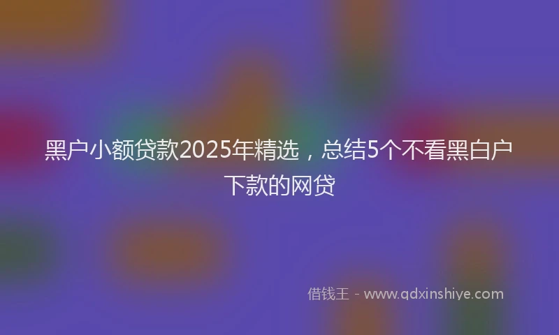 黑户小额贷款2025年精选，总结5个不看黑白户下款的网贷