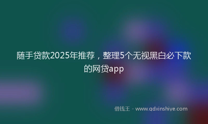 随手贷款2025年推荐，整理5个无视黑白必下款的网贷app