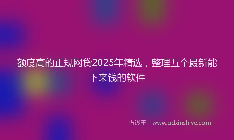 额度高的正规网贷2025年精选，整理五个最新能下来钱的软件