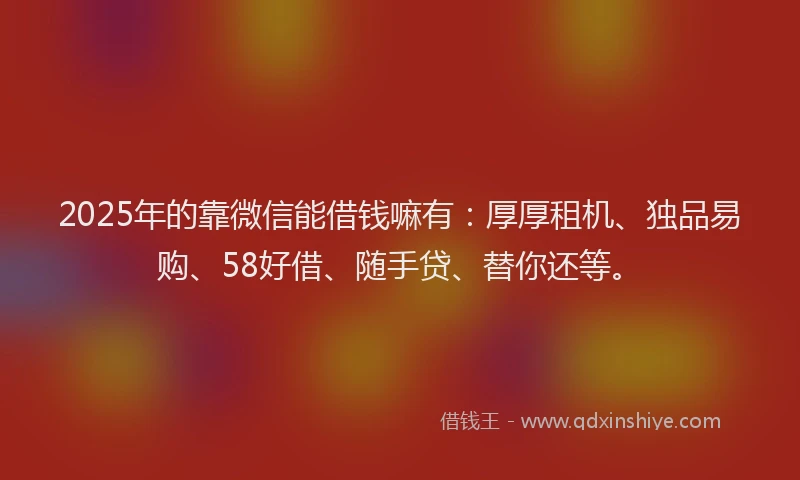 2025年的靠微信能借钱嘛有:厚厚租机、独品易购、58好借、随手贷、替你还等。