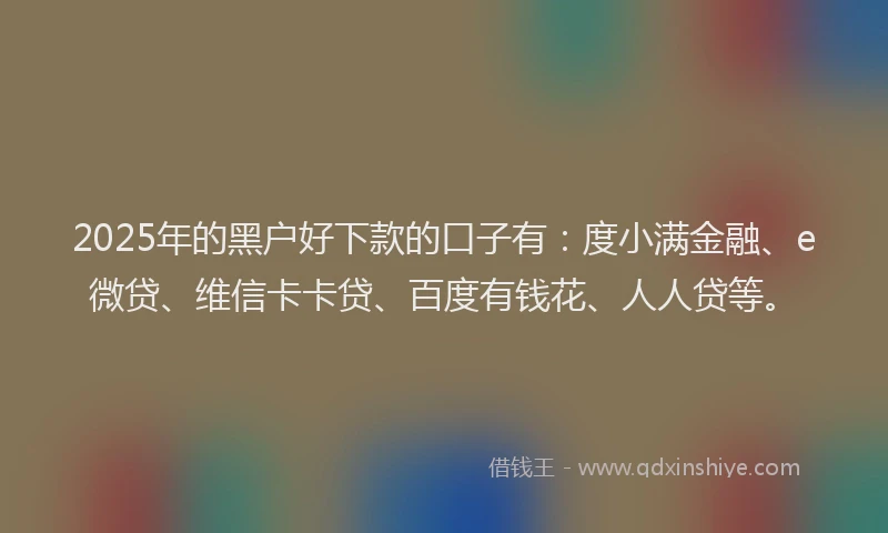 2025年的黑户好下款的口子有：度小满金融、e微贷、维信卡卡贷、百度有钱花、人人贷等。