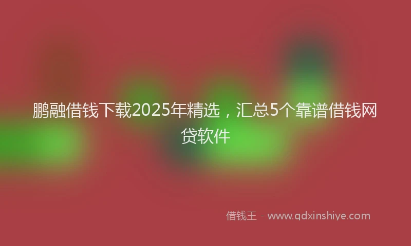 鹏融借钱下载2025年精选，汇总5个靠谱借钱网贷软件