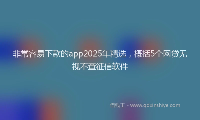 非常容易下款的app2025年精选，概括5个网贷无视不查征信软件