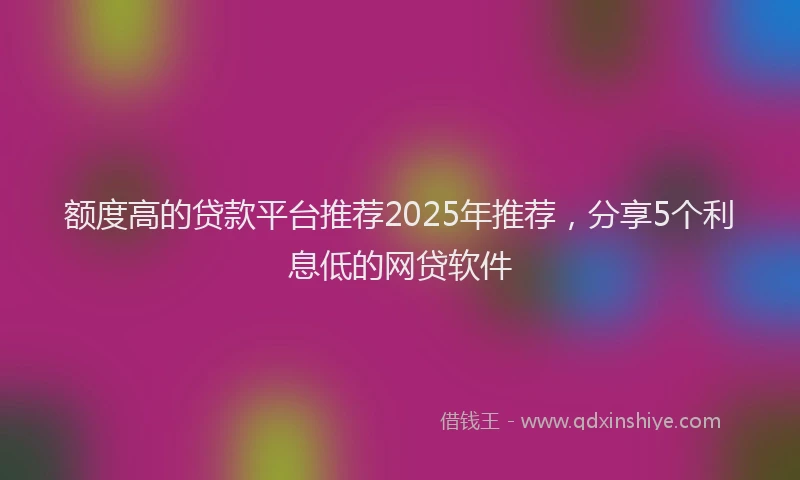 额度高的贷款平台推荐2025年推荐，分享5个利息低的网贷软件