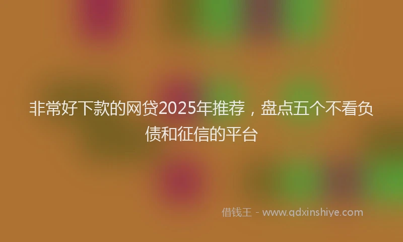 非常好下款的网贷2025年推荐，盘点五个不看负债和征信的平台