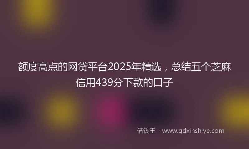 额度高点的网贷平台2025年精选，总结五个芝麻信用439分下款的口子