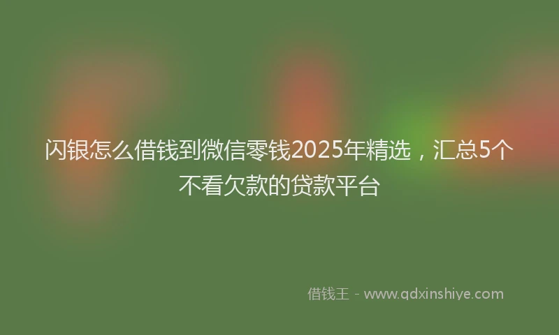 闪银怎么借钱到微信零钱2025年精选，汇总5个不看欠款的贷款平台