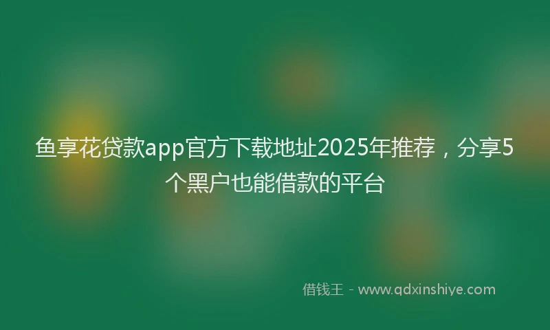 鱼享花贷款app官方下载地址2025年推荐，分享5个黑户也能借款的平台