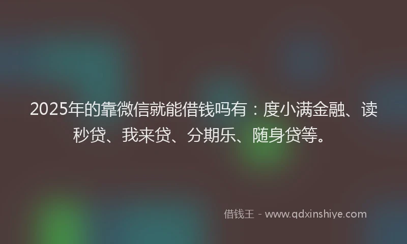 2025年的靠微信就能借钱吗有：度小满金融、读秒贷、我来贷、分期乐、随身贷等。