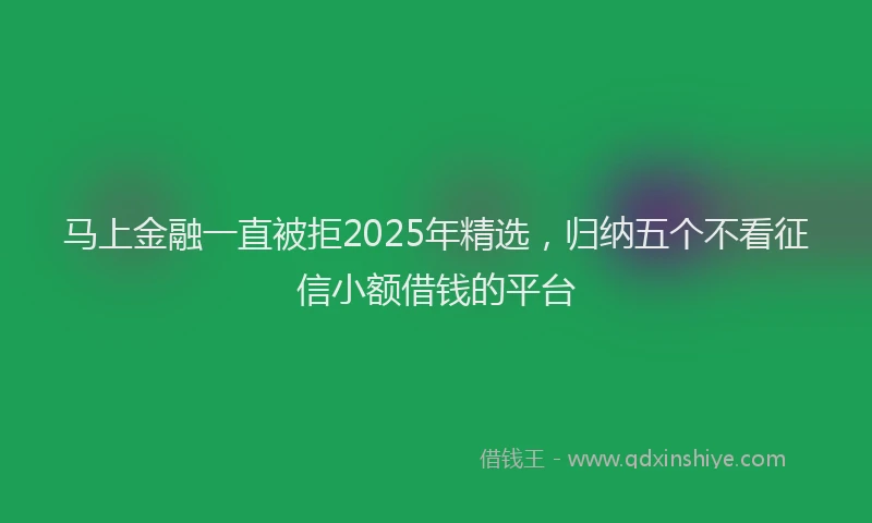 马上金融一直被拒2025年精选，归纳五个不看征信小额借钱的平台