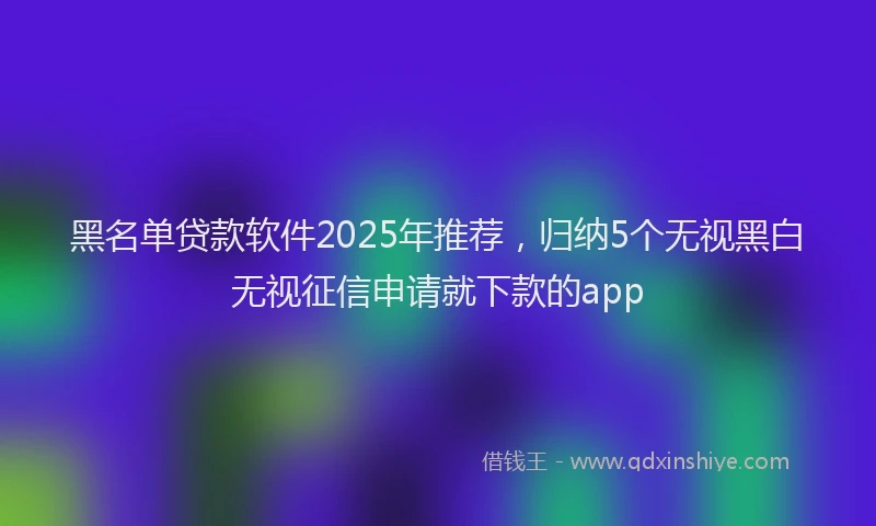 黑名单贷款软件2025年推荐，归纳5个无视黑白无视征信申请就下款的app