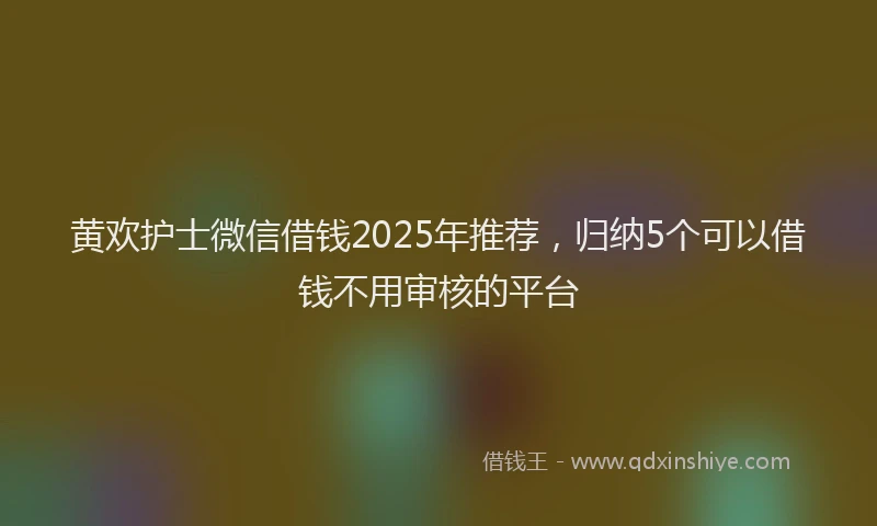 黄欢护士微信借钱2025年推荐，归纳5个可以借钱不用审核的平台