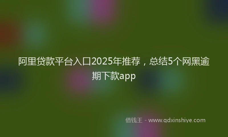 阿里贷款平台入口2025年推荐，总结5个网黑逾期下款app