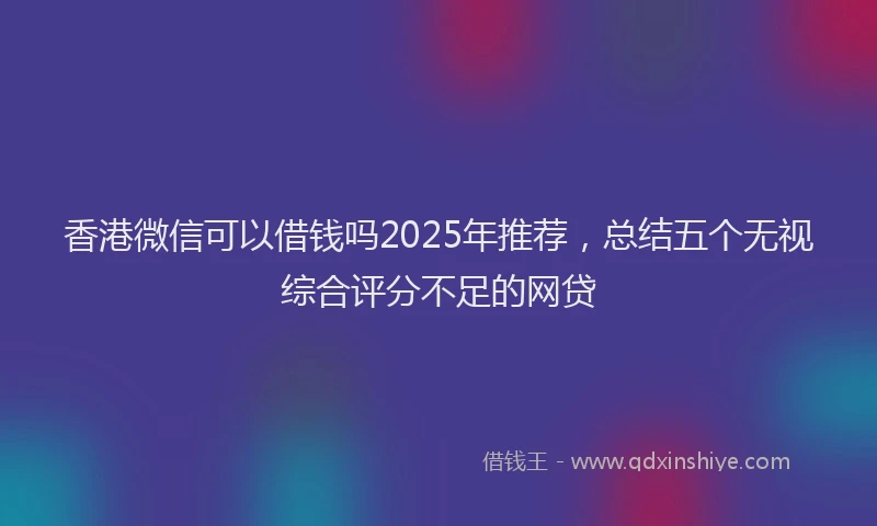 香港微信可以借钱吗2025年推荐，总结五个无视综合评分不足的网贷