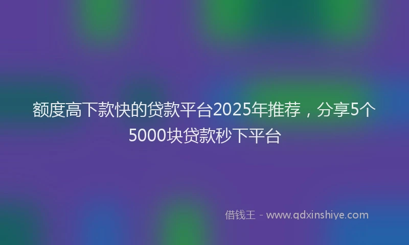 额度高下款快的贷款平台2025年推荐，分享5个5000块贷款秒下平台