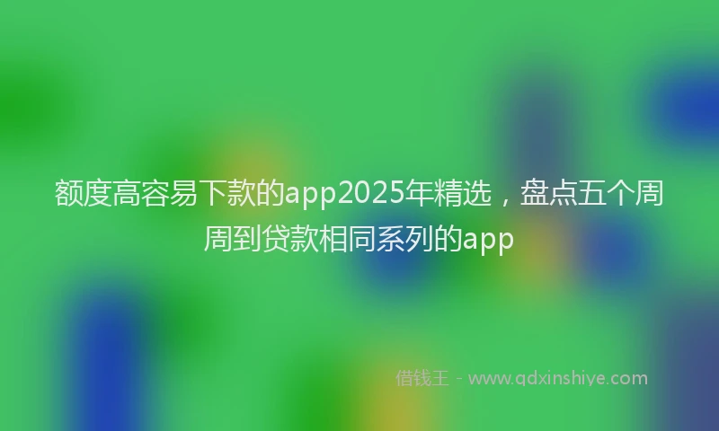 额度高容易下款的app2025年精选，盘点五个周周到贷款相同系列的app