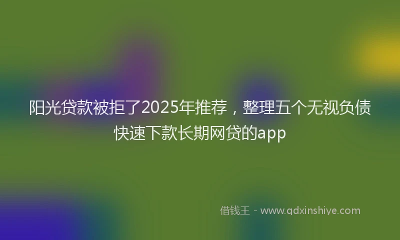 阳光贷款被拒了2025年推荐，整理五个无视负债快速下款长期网贷的app