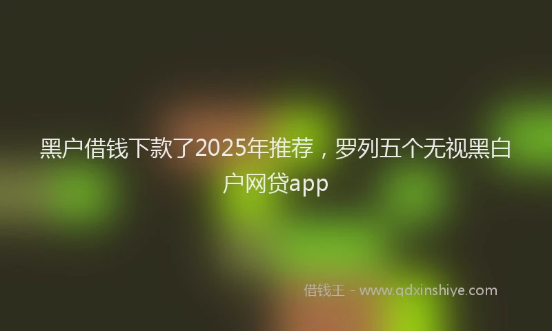 黑户借钱下款了2025年推荐，罗列五个无视黑白户网贷app