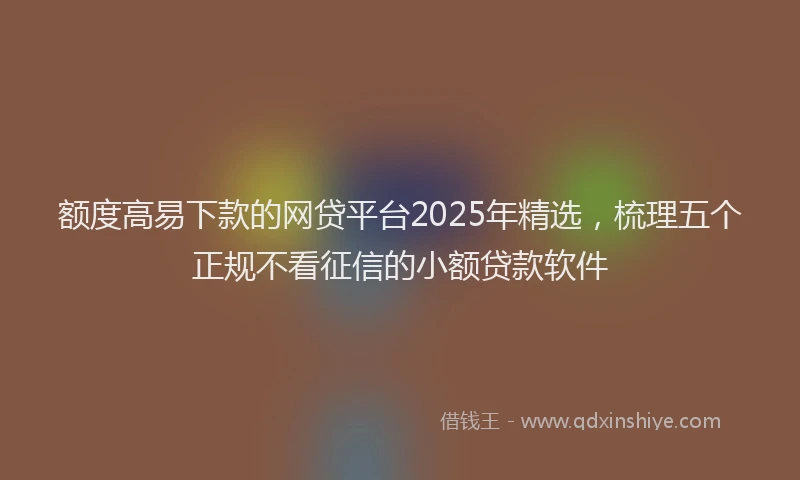 额度高易下款的网贷平台2025年精选，梳理五个正规不看征信的小额贷款软件