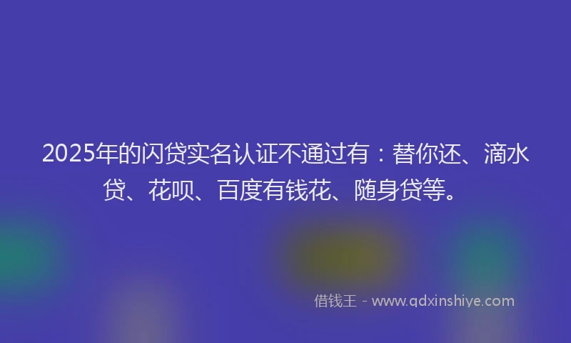 2025年的闪贷实名认证不通过有：替你还、滴水贷、花呗、百度有钱花、随身贷等。