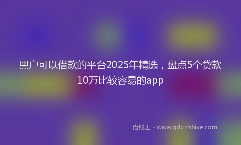 黑户可以借款的平台2025年精选，盘点5个贷款10万比较容易的app
