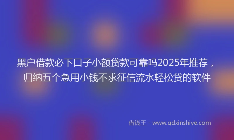 黑户借款必下口子小额贷款可靠吗2025年推荐，归纳五个急用小钱不求征信流水轻松贷的软件