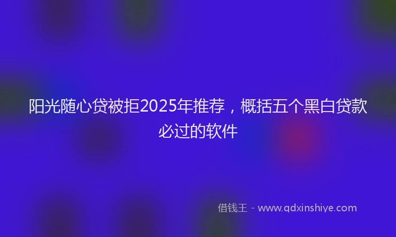 阳光随心贷被拒2025年推荐，概括五个黑白贷款必过的软件