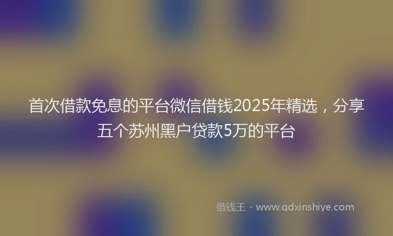 首次借款免息的平台微信借钱2025年精选，分享五个苏州黑户贷款5万的平台