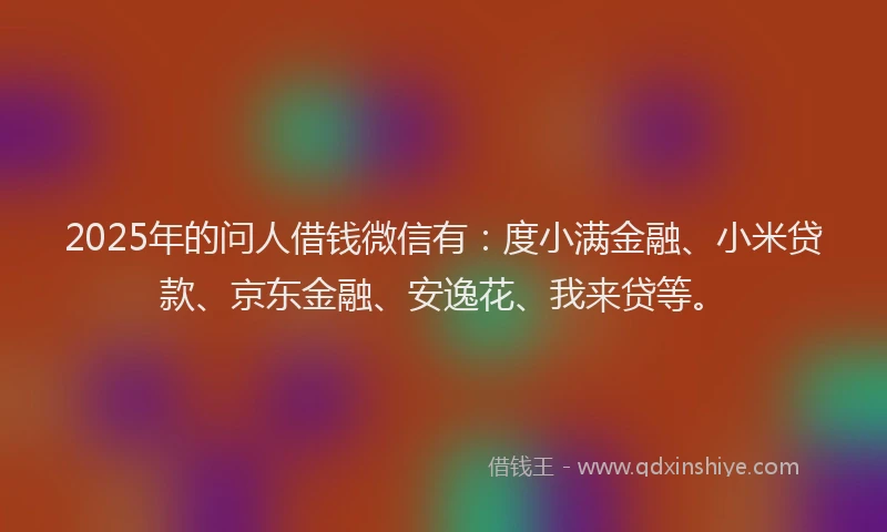 2025年的问人借钱微信有：度小满金融、小米贷款、京东金融、安逸花、我来贷等。