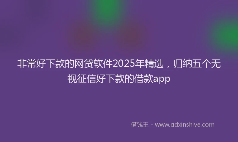 非常好下款的网贷软件2025年精选，归纳五个无视征信好下款的借款app